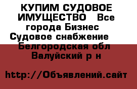 КУПИМ СУДОВОЕ ИМУЩЕСТВО - Все города Бизнес » Судовое снабжение   . Белгородская обл.,Валуйский р-н